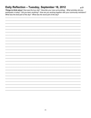 Daily Reflection – Tuesday, September 18, 2012

p.23

Things to think about: How was the bus ride? Describe your new surroundings. What activities did you
participate in today? Did you learn anything? How are you working together with your community members?
What was the best part of the day? What was the worst part of the day?
__________________________________________________________________________________________________
__________________________________________________________________________________________________
__________________________________________________________________________________________________
__________________________________________________________________________________________________
__________________________________________________________________________________________________
__________________________________________________________________________________________________
__________________________________________________________________________________________________
__________________________________________________________________________________________________
__________________________________________________________________________________________________
__________________________________________________________________________________________________
__________________________________________________________________________________________________
__________________________________________________________________________________________________
__________________________________________________________________________________________________
__________________________________________________________________________________________________
__________________________________________________________________________________________________
__________________________________________________________________________________________________
__________________________________________________________________________________________________
__________________________________________________________________________________________________
__________________________________________________________________________________________________
__________________________________________________________________________________________________
__________________________________________________________________________________________________
__________________________________________________________________________________________________
__________________________________________________________________________________________________
__________________________________________________________________________________________________
__________________________________________________________________________________________________
__________________________________________________________________________________________________

~6~

 