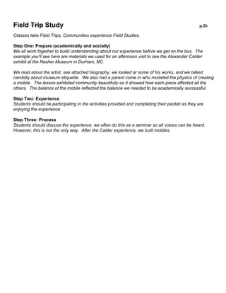 Field Trip Study

p.26

Classes take Field Trips, Communities experience Field Studies.
Step One: Prepare (academically and socially)
We all work together to build understanding about our experience before we get on the bus. The
example you’ll see here are materials we used for an afternoon visit to see the Alexander Calder
exhibit at the Nasher Museum in Durham, NC.
We read about the artist, see attached biography, we looked at some of his works, and we talked
candidly about museum etiquette. We also had a parent come in who modeled the physics of
creating a mobile. The lesson exhibited community beautifully as it showed how each piece affected
all the others. The balance of the mobile reflected the balance we needed to be academically
successful.
Step Two: Experience
Students should be participating in the activities provided and completing their packet as they are
enjoying the experience
Step Three: Process
Students should discuss the experience, we often do this as a seminar so all voices can be heard.
However, this is not the only way. After the Calder experience, we built mobiles.

 