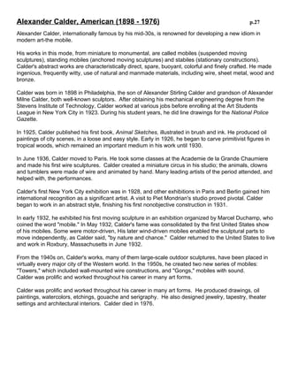 Alexander Calder, American (1898 - 1976)

p.27

Alexander Calder, internationally famous by his mid-30s, is renowned for developing a new idiom in
modern art-the mobile.
His works in this mode, from miniature to monumental, are called mobiles (suspended moving
sculptures), standing mobiles (anchored moving sculptures) and stabiles (stationary constructions).
Calder's abstract works are characteristically direct, spare, buoyant, colorful and finely crafted. He
made ingenious, frequently witty, use of natural and manmade materials, including wire, sheet metal,
wood and bronze.
Calder was born in 1898 in Philadelphia, the son of Alexander Stirling Calder and grandson of
Alexander Milne Calder, both well-known sculptors. After obtaining his mechanical engineering
degree from the Stevens Institute of Technology, Calder worked at various jobs before enrolling at the
Art Students League in New York City in 1923. During his student years, he did line drawings for the
National Police Gazette.
In 1925, Calder published his first book, Animal Sketches, illustrated in brush and ink. He produced
oil paintings of city scenes, in a loose and easy style. Early in 1926, he began to carve primitivist
figures in tropical woods, which remained an important medium in his work until 1930.
In June 1936, Calder moved to Paris. He took some classes at the Academie de la Grande
Chaumiere and made his first wire sculptures. Calder created a miniature circus in his studio; the
animals, clowns and tumblers were made of wire and animated by hand. Many leading artists of the
period attended, and helped with, the performances.
Calder's first New York City exhibition was in 1928, and other exhibitions in Paris and Berlin gained
him international recognition as a significant artist. A visit to Piet Mondrian's studio proved pivotal.
Calder began to work in an abstract style, finishing his first nonobjective construction in 1931.
In early 1932, he exhibited his first moving sculpture in an exhibition organized by Marcel Duchamp,
who coined the word "mobile." In May 1932, Calder's fame was consolidated by the first United States
show of his mobiles. Some were motor-driven, His later wind-driven mobiles enabled the sculptural
parts to move independently, as Calder said, "by nature and chance." Calder returned to the United
States to live and work in Roxbury, Massachusetts in June 1932.
From the 1940s on, Calder's works, many of them large-scale outdoor sculptures, have been placed
in virtually every major city of the Western world. In the 1950s, he created two new series of mobiles:
"Towers," which included wall-mounted wire constructions, and "Gongs," mobiles with sound.
Calder was prolific and worked throughout his career in many art forms.
Calder was prolific and worked throughout his career in many art forms. He produced drawings, oil
paintings, watercolors, etchings, gouache and serigraphy. He also designed jewelry, tapestry, theater
settings and architectural interiors. Calder died in 1976.

 
