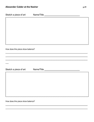 Alexander Calder at the Nasher
Sketch a piece of art

p.29

Name/Title _____________________________

How does this piece show balance?
________________________________________________________________________________
________________________________________________________________________________
________________________________________________________________________________
________________________________________________________________________________

Sketch a piece of art

Name/Title _____________________________

How does this piece show balance?
________________________________________________________________________________
________________________________________________________________________________
________________________________________________________________________________
________________________________________________________________________________

 