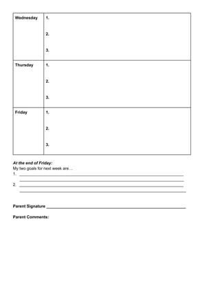 Wednesday

1.

2.

3.
Thursday

1.

2.

3.
Friday

1.

2.

3.

At the end of Friday:
My two goals for next week are…
1. _________________________________________________________________________
_________________________________________________________________________
2. _________________________________________________________________________
__________________________________________________________________________

Parent Signature ______________________________________________________________
Parent Comments:

 