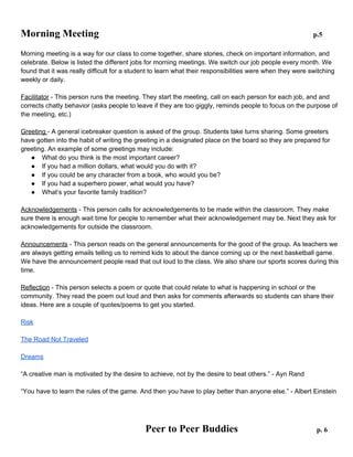 Morning Meeting

p.5

Morning meeting is a way for our class to come together, share stories, check on important information, and
celebrate. Below is listed the different jobs for morning meetings. We switch our job people every month. We
found that it was really difficult for a student to learn what their responsibilities were when they were switching
weekly or daily.
Facilitator - This person runs the meeting. They start the meeting, call on each person for each job, and and
corrects chatty behavior (asks people to leave if they are too giggly, reminds people to focus on the purpose of
the meeting, etc.)
Greeting - A general icebreaker question is asked of the group. Students take turns sharing. Some greeters
have gotten into the habit of writing the greeting in a designated place on the board so they are prepared for
greeting. An example of some greetings may include:
● What do you think is the most important career?
● If you had a million dollars, what would you do with it?
● If you could be any character from a book, who would you be?
● If you had a superhero power, what would you have?
● What’s your favorite family tradition?
Acknowledgements - This person calls for acknowledgements to be made within the classroom. They make
sure there is enough wait time for people to remember what their acknowledgement may be. Next they ask for
acknowledgements for outside the classroom.
Announcements - This person reads on the general announcements for the good of the group. As teachers we
are always getting emails telling us to remind kids to about the dance coming up or the next basketball game.
We have the announcement people read that out loud to the class. We also share our sports scores during this
time.
Reflection - This person selects a poem or quote that could relate to what is happening in school or the
community. They read the poem out loud and then asks for comments afterwards so students can share their
ideas. Here are a couple of quotes/poems to get you started.
Risk
The Road Not Traveled
Dreams
“A creative man is motivated by the desire to achieve, not by the desire to beat others.” - Ayn Rand
“You have to learn the rules of the game. And then you have to play better than anyone else.” - Albert Einstein

 