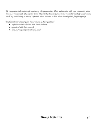 Peer to Peer Buddies

p. 6

We encourage students to work together as often as possible. Have a discussion with your community about
how to be resourceful. The teacher doesn’t have to be the only person in the room that can help you if you’re
stuck. By establishing a “buddy” system it trains students to think about other options for getting help.
Strategically set up your pairs based on any of these qualities:
● higher academic abilities with lower abilities
● organized with disorganized
● kind and outgoing with shy and quiet

 