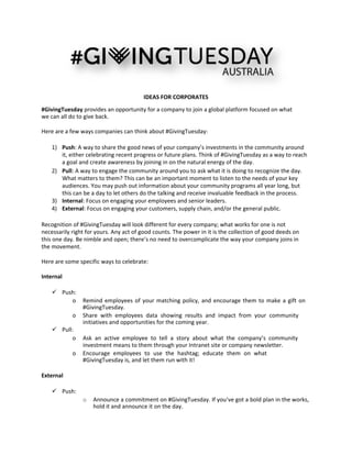  
 
 
 
IDEAS FOR CORPORATES 
#GivingTuesday provides an opportunity for a company to join a global platform focused on what 
we can all do to give back. 
 
Here are a few ways companies can think about #GivingTuesday: 
 
1) Push: A way to share the good news of your company’s investments in the community around 
it, either celebrating recent progress or future plans. Think of #GivingTuesday as a way to reach 
a goal and create awareness by joining in on the natural energy of the day.   
2) Pull: A way to engage the community around you to ask what it is doing to recognize the day. 
What matters to them? This can be an important moment to listen to the needs of your key 
audiences. You may push out information about your community programs all year long, but 
this can be a day to let others do the talking and receive invaluable feedback in the process.   
3) Internal: Focus on engaging your employees and senior leaders.  
4) External: Focus on engaging your customers, supply chain, and/or the general public.  
 
Recognition of #GivingTuesday will look different for every company; what works for one is not 
necessarily right for yours. Any act of good counts. The power in it is the collection of good deeds on 
this one day. Be nimble and open; there’s no need to overcomplicate the way your company joins in 
the movement. 
 
Here are some specific ways to celebrate: 
 
Internal 
 
 Push:   
o Remind employees of your matching policy, and encourage them to make a gift on 
#GivingTuesday.   
o Share  with  employees  data  showing  results  and  impact  from  your  community 
initiatives and opportunities for the coming year.  
 Pull:   
o Ask  an  active  employee  to  tell  a  story  about  what  the  company’s  community 
investment means to them through your Intranet site or company newsletter.   
o Encourage  employees  to  use  the  hashtag;  educate  them  on  what 
#GivingTuesday is, and let them run with it!  
 
External 
 
 Push:   
o Announce a commitment on #GivingTuesday. If you’ve got a bold plan in the works, 
hold it and announce it on the day.   
 