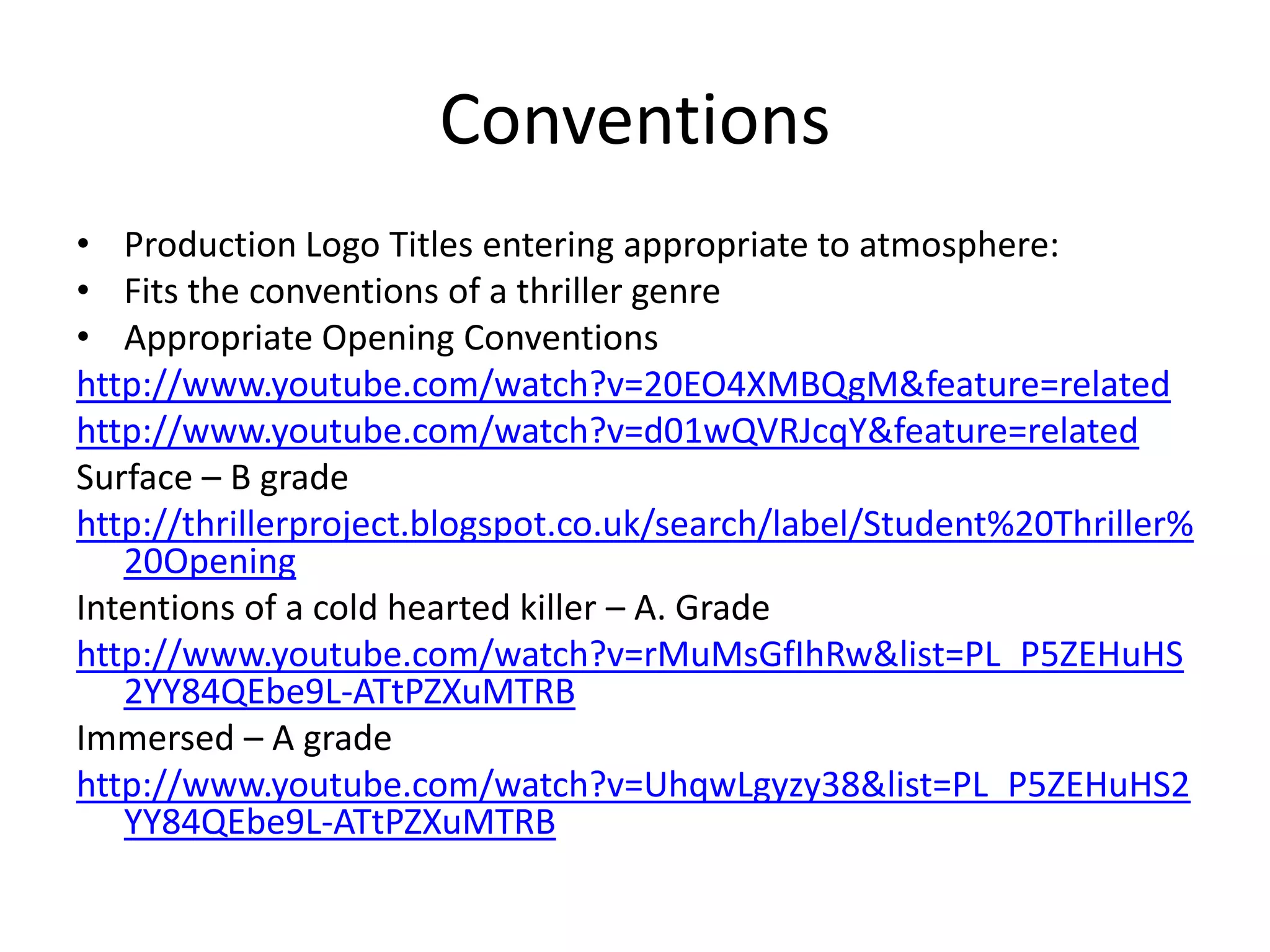 Conventions
• Production Logo Titles entering appropriate to atmosphere:
• Fits the conventions of a thriller genre
• Appropriate Opening Conventions
http://www.youtube.com/watch?v=20EO4XMBQgM&feature=related
http://www.youtube.com/watch?v=d01wQVRJcqY&feature=related
Surface – B grade
http://thrillerproject.blogspot.co.uk/search/label/Student%20Thriller%
20Opening
Intentions of a cold hearted killer – A. Grade
http://www.youtube.com/watch?v=rMuMsGfIhRw&list=PL_P5ZEHuHS
2YY84QEbe9L-ATtPZXuMTRB
Immersed – A grade
http://www.youtube.com/watch?v=UhqwLgyzy38&list=PL_P5ZEHuHS2
YY84QEbe9L-ATtPZXuMTRB