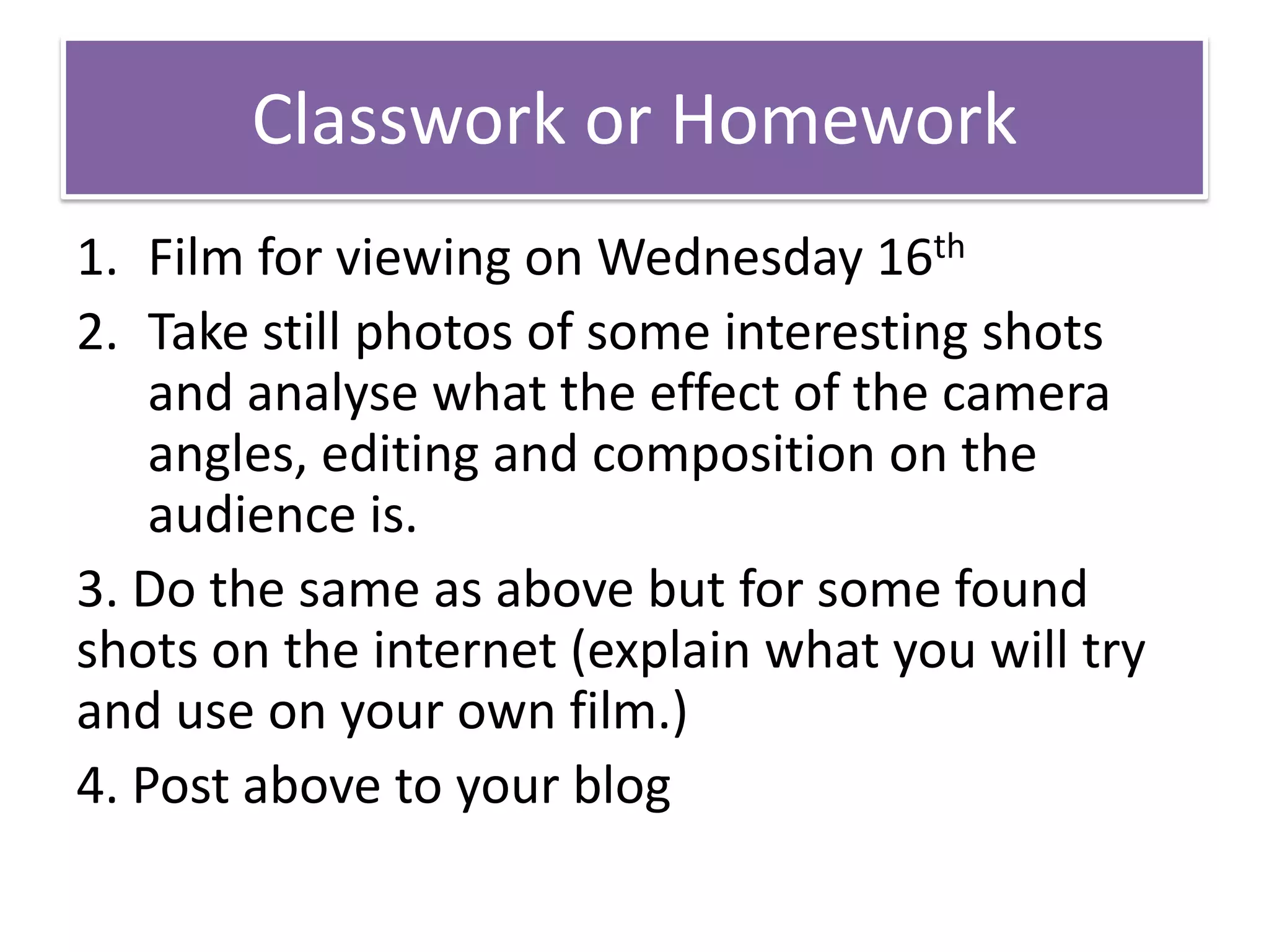Classwork or Homework
1. Film for viewing on Wednesday 16th
2. Take still photos of some interesting shots
and analyse what the effect of the camera
angles, editing and composition on the
audience is.
3. Do the same as above but for some found
shots on the internet (explain what you will try
and use on your own film.)
4. Post above to your blog