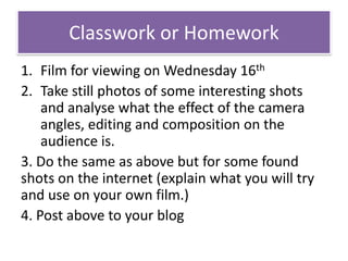 Classwork or Homework
1. Film for viewing on Wednesday 16th
2. Take still photos of some interesting shots
and analyse what the effect of the camera
angles, editing and composition on the
audience is.
3. Do the same as above but for some found
shots on the internet (explain what you will try
and use on your own film.)
4. Post above to your blog