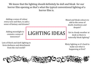 LIGHTING IDEAS
We know that the lighting should definitely be dull and bleak for our
horror film opening as that’s what the typical conventional lighting of a
horror film is.
Adding a sense of colour
every now and then, to add a
sense of fantasy and dreams?
Misty lighting so it’s hard to
make out what is
happening at first?
Adding moonlight to
connote a sense of
innocence?
Bland and bleak colours to
add to the sense of
death, loneliness and
despair?
Lots of black and dark lighting to
form darkness and detachment
from the real world?
Set in cloudy weather at
dusk so there is
naturally bleak lighting?
 