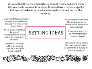 SETTING IDEAS
We know that the setting should be significantly scary, and somewhere
that you would not want to be alone. It should have a dark and spooky
feel to create a daunting mood and atmosphere for our horror film
opening.
A cornfield? Crows are often
situated in cornfields and
they are very often seen in
horror films.
The woods? Things such as
the trees and mud would
all contribute in making the
setting atmospheric.
An old house, connoting
the idea of
abandonment and could
link to the character’s
situation?
A non-stereotypical horror
film setting, such as a
normal house and normal
surroundings?
A large field, where it is
so open that there is
nowhere to run?
A school? This would
add to the sense of
innocent school girls
being targeted.
 