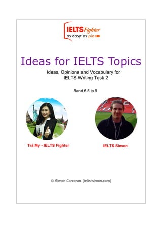 Ideas for IELTS Topics
Ideas, Opinions and Vocabulary for
IELTS Writing Task 2
Band 6.5 to 9
© Simon Corcoran (ielts-simon.com)
Ideas, Opinions and Vocabulary for
IELTS Writing Task 2
Ideas, Opinions and Vocabulary for
IELTS Writing Task 2
Trà My - IELTS Fighter IELTS Simon
Band 6.5 to 9
 