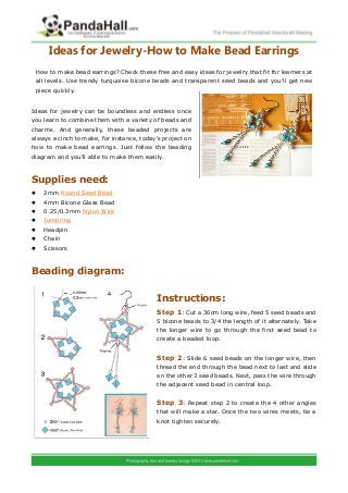 Ideas for Jewelry-How to Make Bead Earrings
Ideas for jewelry can be boundless and endless once
you learn to combine them with a variety of beads and
charms. And generally, these beaded projects are
always a cinch to make, for instance, today’s project on
how to make bead earrings. Just follow the beading
diagram and you’ll able to make them easily.
Supplies need:
 2mm Round Seed Bead
 4mm Bicone Glass Bead
 0.25/0.3mm Nylon Wire
 Jumpring
 Headpin
 Chain
 Scissors
Beading diagram:
Instructions:
: Cut a 30cm long wire, feed 5 seed beads andStep 1
5 bicone beads to 3/4 the length of it alternately. Take
the longer wire to go through the first seed bead to
create a beaded loop.
: Slide 6 seed beads on the longer wire, thenStep 2
thread the end through the bead next to last and slide
on the other 3 seed beads. Next, pass the wire through
the adjacent seed bead in central loop.
: Repeat step 2 to create the 4 other anglesStep 3
that will make a star. Once the two wires meets, tie a
knot tighten securely.
How to make bead earrings? Check these free and easy ideas for jewelry that fit for learners at
all levels. Use trendy turquoise bicone beads and transparent seed beads and you’ll get new
piece quickly.
 