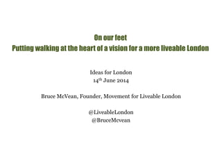 On our feet 
Putting walking at the heart of a vision for a more liveable London 
Ideas for London 
14th June 2014 
Bruce McVean, Founder, Movement for Liveable London 
@LiveableLondon 
@BruceMcvean 
 
