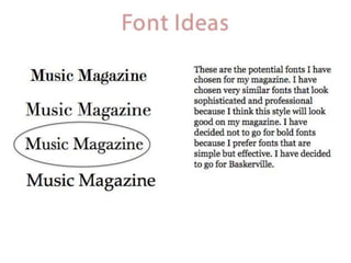 Font Ideas
Music Magazine
Music Magazine
Music Magazine
Music Magazine
These are the potential fonts I have
chosen for my magazine. I have
chosen very similar fonts that look
sophisticated and professional
because I think this style will look
good on my magazine. I have
decided not to go for bold fonts
because I prefer fonts that are
simple but effective. I have decided
to go for Baskerville.
 