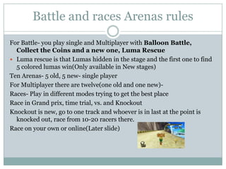 Battle and races Arenas rules
For Battle- you play single and Multiplayer with Balloon Battle,
Collect the Coins and a new one, Luma Rescue
 Luma rescue is that Lumas hidden in the stage and the first one to find
5 colored lumas win(Only available in New stages)
Ten Arenas- 5 old, 5 new- single player
For Multiplayer there are twelve(one old and one new)Races- Play in different modes trying to get the best place
Race in Grand prix, time trial, vs. and Knockout
Knockout is new, go to one track and whoever is in last at the point is
knocked out, race from 10-20 racers there.
Race on your own or online(Later slide)

 