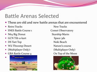 Battle Arenas Selected
 These are old and new battle arenas that are encountered
 Retro Tracks
 SNES Battle Course 1
 N64 Big Donut
 GCN Tilt-a-kart

 DS Tart Top
 Wii Thwomp Desert
 (Multiplayer Only) GBA Battle Course 4



New Tracks
Comet Observatory
Starship Mario
Space 3ds
Noki Beach
Nature’s course
(Multiplayer Only)
On Top of the Moon

 