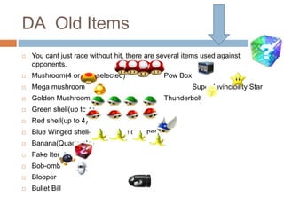 DA Old Items


You cant just race without hit, there are several items used against
opponents.



Mushroom(4 or less selected)



Mega mushroom



Golden Mushroom



Green shell(up to 4)



Red shell(up to 4)



Blue Winged shell- hit 1st place opponent



Banana(Quadruple)



Fake Item Box



Bob-omb



Blooper



Bullet Bill

Pow Box
Super Invincibility Star
Thunderbolt

 