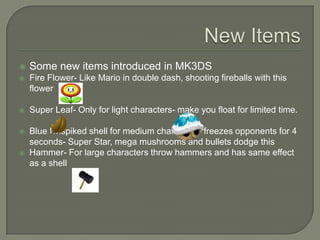 

Some new items introduced in MK3DS



Fire Flower- Like Mario in double dash, shooting fireballs with this
flower



Super Leaf- Only for light characters- make you float for limited time.



Blue Unspiked shell for medium characters- freezes opponents for 4
seconds- Super Star, mega mushrooms and bullets dodge this
Hammer- For large characters throw hammers and has same effect
as a shell



 