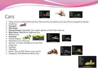 Cars

















These are the car selected for each size. There are four cars size(12 cars), since this is a 3ds game its shorter
Small Cars
Standard
Mini Beast
Cheep Charger Unlockable: Get 2 expert ghosts in Time Trail or Race 75
Blue Falcon- Win Mirror Lightning Cup
Medium Cars
Standard
Classic Dragster
Royal Racer 150 cc Star Cup
Sprinter- 20 Expert staff ghosts in time Trial
Large Cars
Standard
Offroader
Jetster- Win 125 WFC Races or race 550 X’s
Dragonetti- Win Mushroom Mirror Cup

 