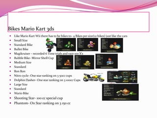 Bikes Mario Kart 3ds
















Like Mario Kart Wii there has to be bikes to- 4 Bikes per size(12 bikes) just like the cars
Small Size
Standard Bike
Bullet Bike
Magikruiser – recorded 6 Time trials and race 100 X’s
Bubble Bike- Mirror Shell Cup
Medium Size
Standard
Bon Bon
Nitro cycle- One star ranking on 3 50cc cups
Dolphin Dasher- One star ranking on 3 100cc Cups
Large Size
Standard
Wario Bike

 Shooting Star- 100 cc special cup
 Phantom- On Star ranking on 3 150 cc

 