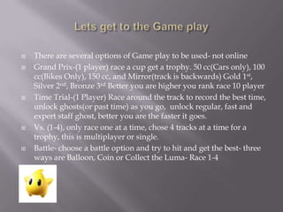 








There are several options of Game play to be used- not online
Grand Prix-(1 player) race a cup get a trophy. 50 cc(Cars only), 100
cc(Bikes Only), 150 cc, and Mirror(track is backwards) Gold 1st,
Silver 2nd, Bronze 3rd Better you are higher you rank race 10 player
Time Trial-(1 Player) Race around the track to record the best time,
unlock ghosts(or past time) as you go, unlock regular, fast and
expert staff ghost, better you are the faster it goes.
Vs. (1-4), only race one at a time, chose 4 tracks at a time for a
trophy, this is multiplayer or single.
Battle- choose a battle option and try to hit and get the best- three
ways are Balloon, Coin or Collect the Luma- Race 1-4

 