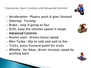









Acceleration- Players push A goes forward
Steering- Turning
Brake- stop if going to fast
Drift, keep the vehicles speed in shape
Advanced Controls
Rocket start- drivers boost speed
Mini Turbo- Slip to side and wait to fire
Tricks, press Forward panel for tricks
Wheelie- for bikes, driver increase speed by
pushing back.

 
