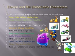 














Our 11 Characters that you could Unlock, there are two way each
Daisy- Color Yellow- Medium Size
Koopa Troopa- Light Green- Small Size
Toadette- Pink- Small Size
Rosalina and White Luma- White- Large Size
Bowser Jr- Orange- Small Size
King Boo- Black- Large Size
Baby Luigi- Green- Small Size
Lubba- Purple- Large Size
Elvin Gadd- Grey- Small Size
Geno- Dark Blue- Medium Size
Pianta- Tan- Medium Size
Your Mii- Choose your favorite color, depends on size

 
