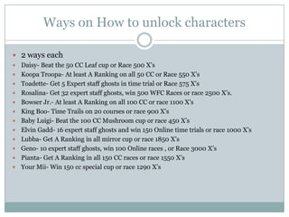 Ways on How to unlock characters
 2 ways each













Daisy- Beat the 50 CC Leaf cup or Race 500 X’s
Koopa Troopa- At least A Ranking on all 50 CC or Race 550 X’s
Toadette- Get 5 Expert staff ghosts in time trial or Race 575 X’s
Rosalina- Get 32 expert staff ghosts, win 500 WFC Races or race 2500 X’s.
Bowser Jr.- At least A Ranking on all 100 CC or race 1100 X’s
King Boo- Time Trails on 20 courses or race 900 X’s
Baby Luigi- Beat the 100 CC Mushroom cup or race 450 X’s
Elvin Gadd- 16 expert staff ghosts and win 150 Online time trials or race 1000 X’s
Lubba- Get A Ranking in all mirror cup or race 1850 X’s
Geno- 10 expert staff ghosts, win 100 Online races , or Race 3000 X’s
Pianta- Get A Ranking in all 150 CC races or race 1550 X’s
Your Mii- Win 150 cc special cup or race 1290 X’s

 