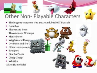 Other Non- Playable Characters
 The In-game characters who are around, but NOT Playable

 Goombas
 Blooper and Boos

Thwomps and Whomps
 Monte Moles
 Wigglers and Pokeys
 Dry Bones and Shy Guys
 Other Lumas(around starship)
 Swoopers
 Piranha Plants
 Cheep Cheep
 Whittles
Lakitu (Same Role)

 