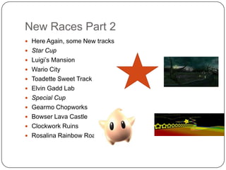 New Races Part 2
 Here Again, some New tracks
 Star Cup

 Luigi’s Mansion
 Wario City
 Toadette Sweet Track
 Elvin Gadd Lab

 Special Cup
 Gearmo Chopworks
 Bowser Lava Castle
 Clockwork Ruins

 Rosalina Rainbow Road

 