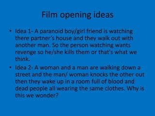 Film opening ideas
• Idea 1- A paranoid boy/girl friend is watching
  there partner’s house and they walk out with
  another man. So the person watching wants
  revenge so he/she kills them or that's what we
  think.
• Idea 2- A woman and a man are walking down a
  street and the man/ woman knocks the other out
  then they wake up in a room full of blood and
  dead people all wearing the same clothes. Why is
  this we wonder?
 