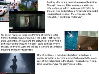 One of my ideas, is to include shots from a studio of a
dancer as well as a storyline which interlinks with the quick
cuts of the girl dancing in the studio. This can be seen from
John Newmans ‘Love me again’ music video.
Another idea for my music video would be just to
film a girl dancing. After looking at a variety of
different music videos I was most interested by
these as they both include a female dancing, but it
is original and creative. These videos are Sia
‘Chandelier’ and Kiesza ‘Hideaway’.
For one of my ideas, I was also thinking of filming a video
from self perspective. For example, the video ‘I got you’ by
Duke Dumont resolves around the storyline of a man who is
on holiday and is enjoying him self. I could perhaps involve
this idea in my own work and include a storyline of someone
travelling and exploring London.
 