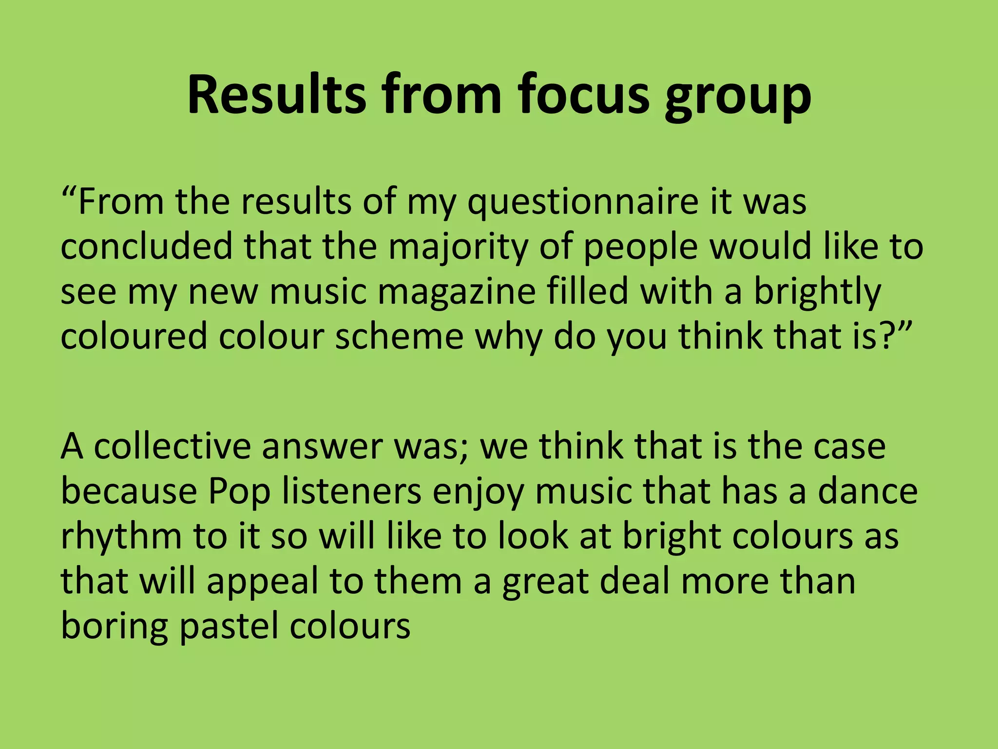 Results from focus group
“From the results of my questionnaire it was
concluded that the majority of people would like to
see my new music magazine filled with a brightly
coloured colour scheme why do you think that is?”

A collective answer was; we think that is the case
because Pop listeners enjoy music that has a dance
rhythm to it so will like to look at bright colours as
that will appeal to them a great deal more than
boring pastel colours
 