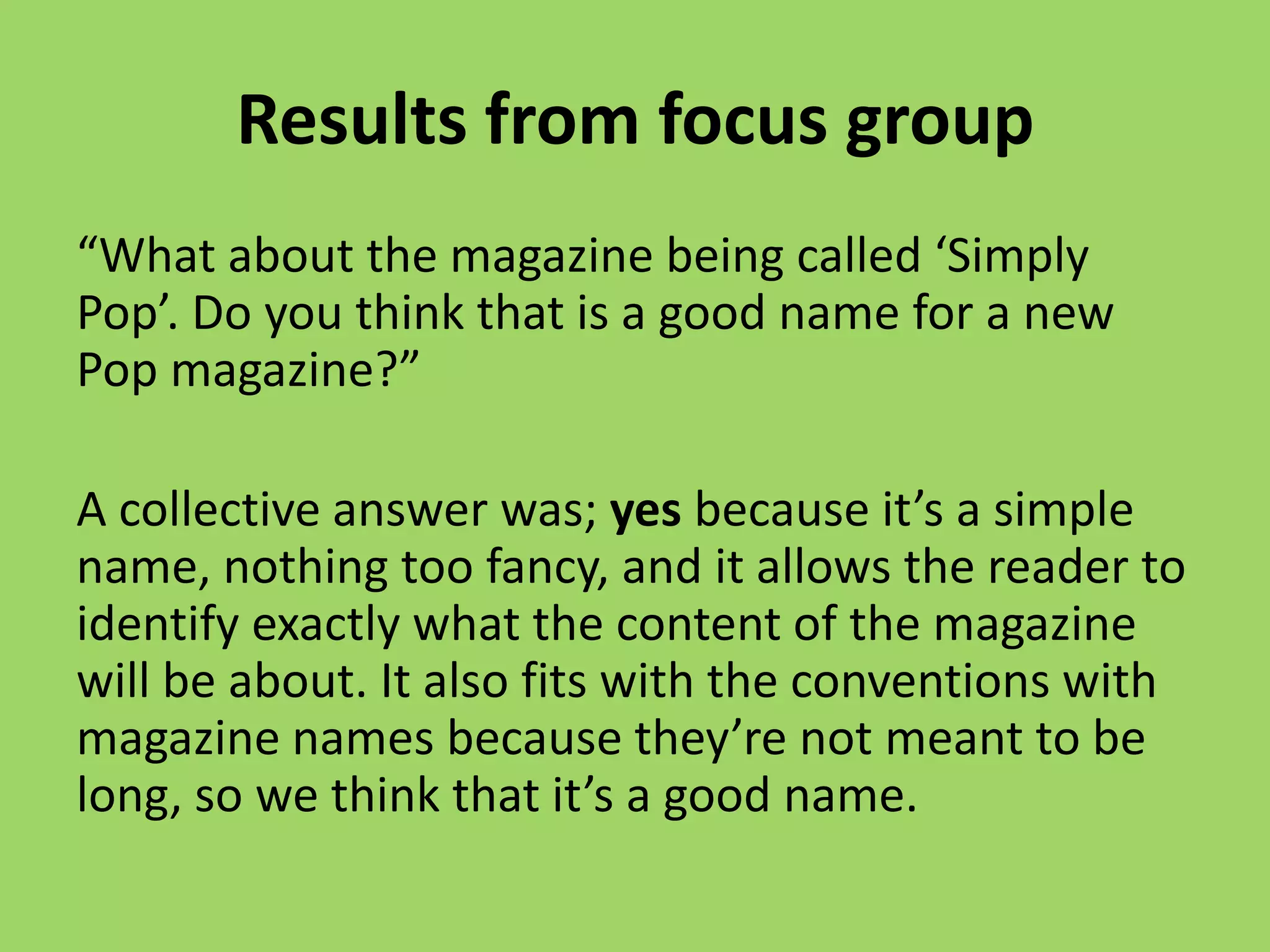Results from focus group
“What about the magazine being called ‘Simply
Pop’. Do you think that is a good name for a new
Pop magazine?”

A collective answer was; yes because it’s a simple
name, nothing too fancy, and it allows the reader to
identify exactly what the content of the magazine
will be about. It also fits with the conventions with
magazine names because they’re not meant to be
long, so we think that it’s a good name.
 