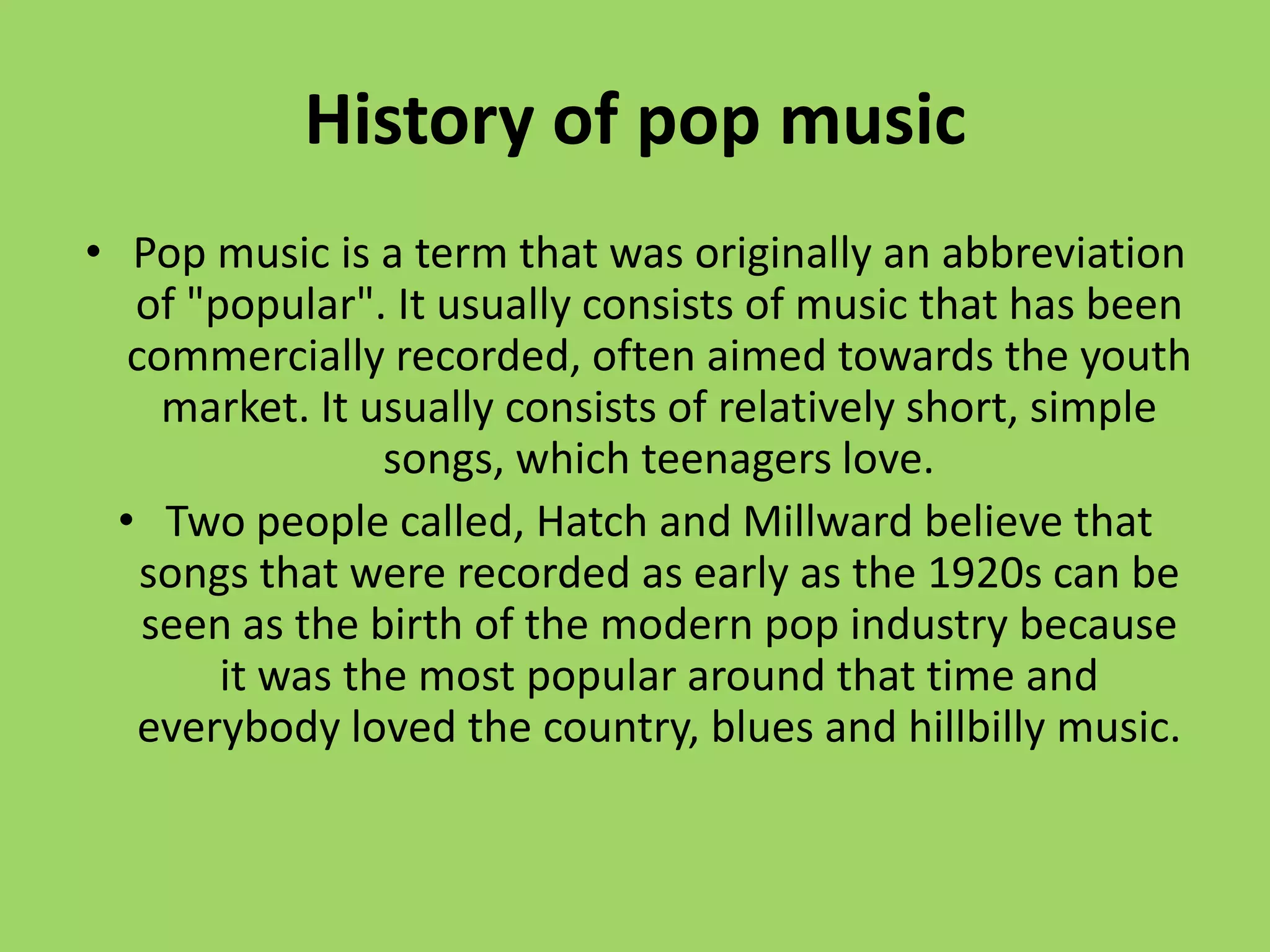 History of pop music
• Pop music is a term that was originally an abbreviation
   of "popular". It usually consists of music that has been
   commercially recorded, often aimed towards the youth
     market. It usually consists of relatively short, simple
                 songs, which teenagers love.
  • Two people called, Hatch and Millward believe that
    songs that were recorded as early as the 1920s can be
    seen as the birth of the modern pop industry because
        it was the most popular around that time and
    everybody loved the country, blues and hillbilly music.
 