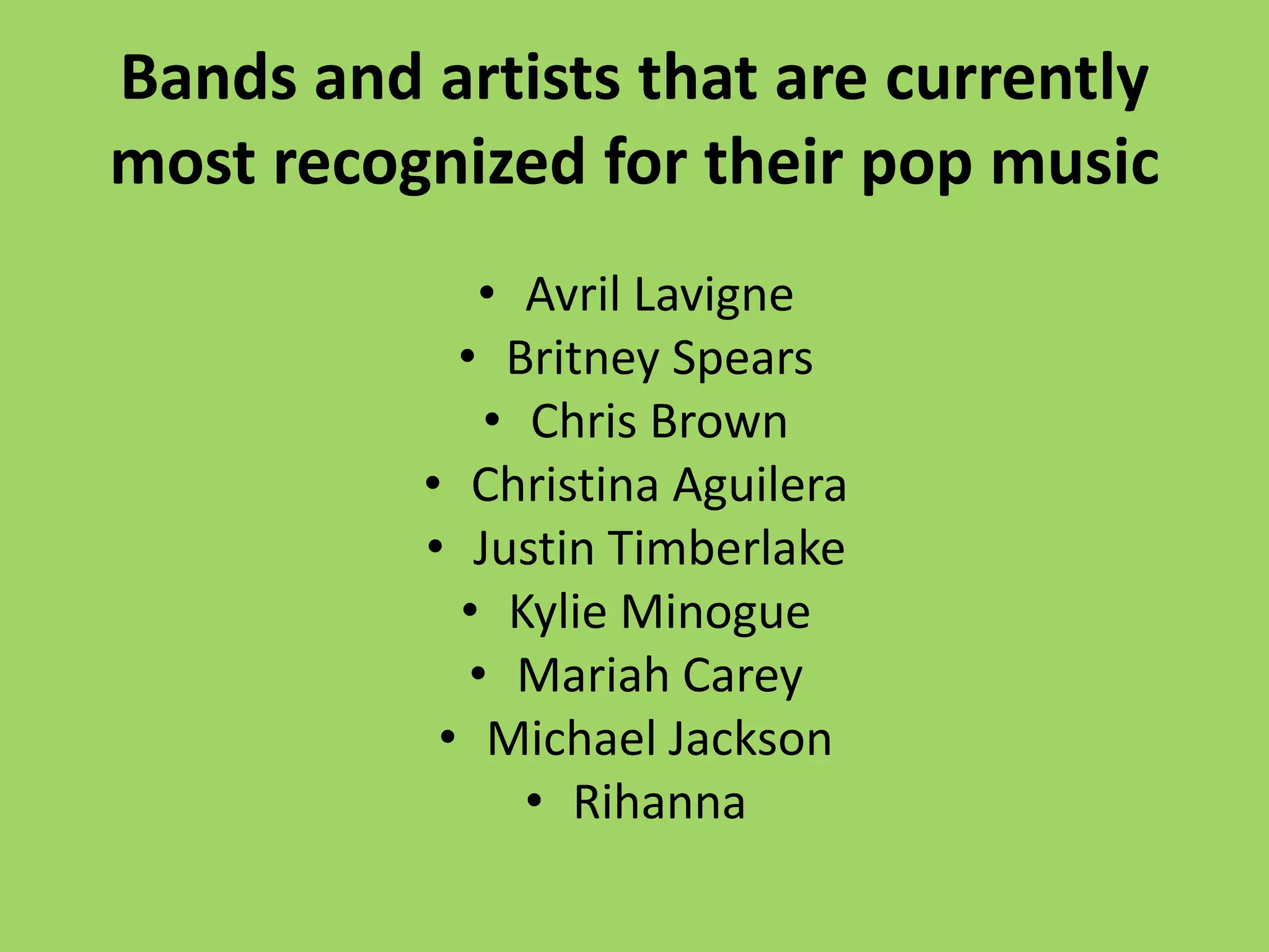 Bands and artists that are currently
most recognized for their pop music
             • Avril Lavigne
            • Britney Spears
              • Chris Brown
          • Christina Aguilera
          • Justin Timberlake
            • Kylie Minogue
             • Mariah Carey
           • Michael Jackson
                • Rihanna
 