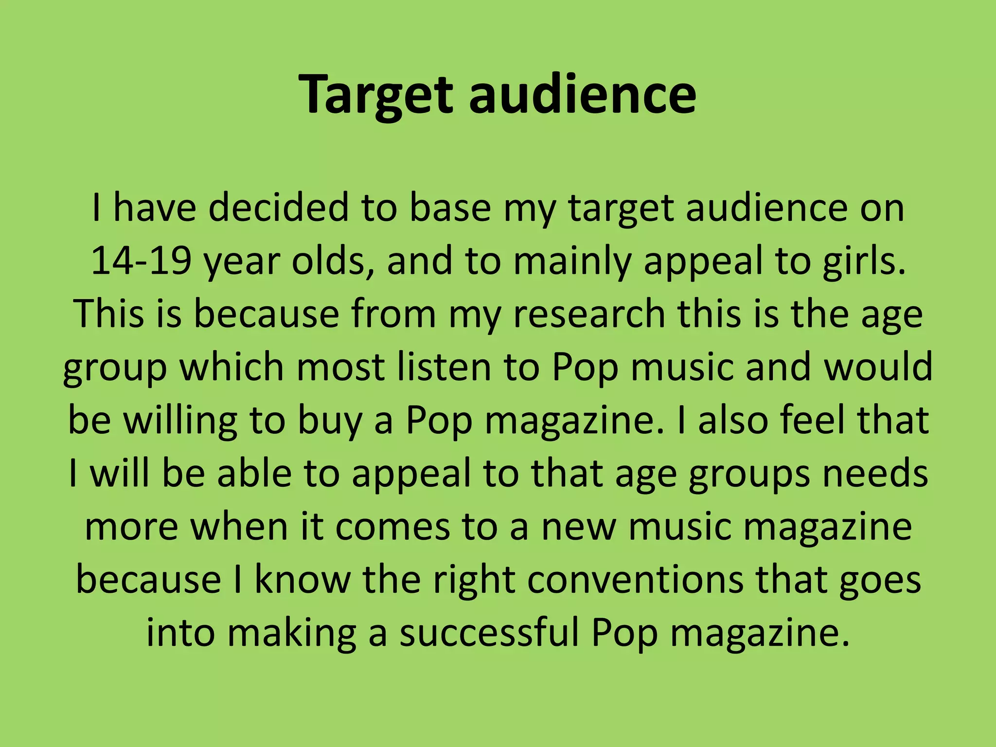 Target audience
  I have decided to base my target audience on
  14-19 year olds, and to mainly appeal to girls.
This is because from my research this is the age
group which most listen to Pop music and would
be willing to buy a Pop magazine. I also feel that
I will be able to appeal to that age groups needs
 more when it comes to a new music magazine
 because I know the right conventions that goes
     into making a successful Pop magazine.
 