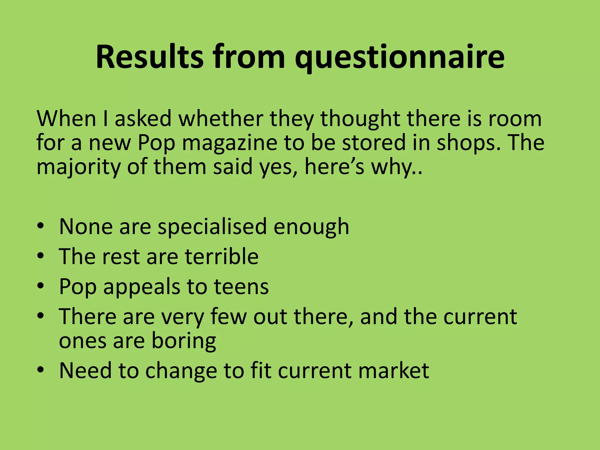 Results from questionnaire
When I asked whether they thought there is room
for a new Pop magazine to be stored in shops. The
majority of them said yes, here’s why..

• None are specialised enough
• The rest are terrible
• Pop appeals to teens
• There are very few out there, and the current
  ones are boring
• Need to change to fit current market
 