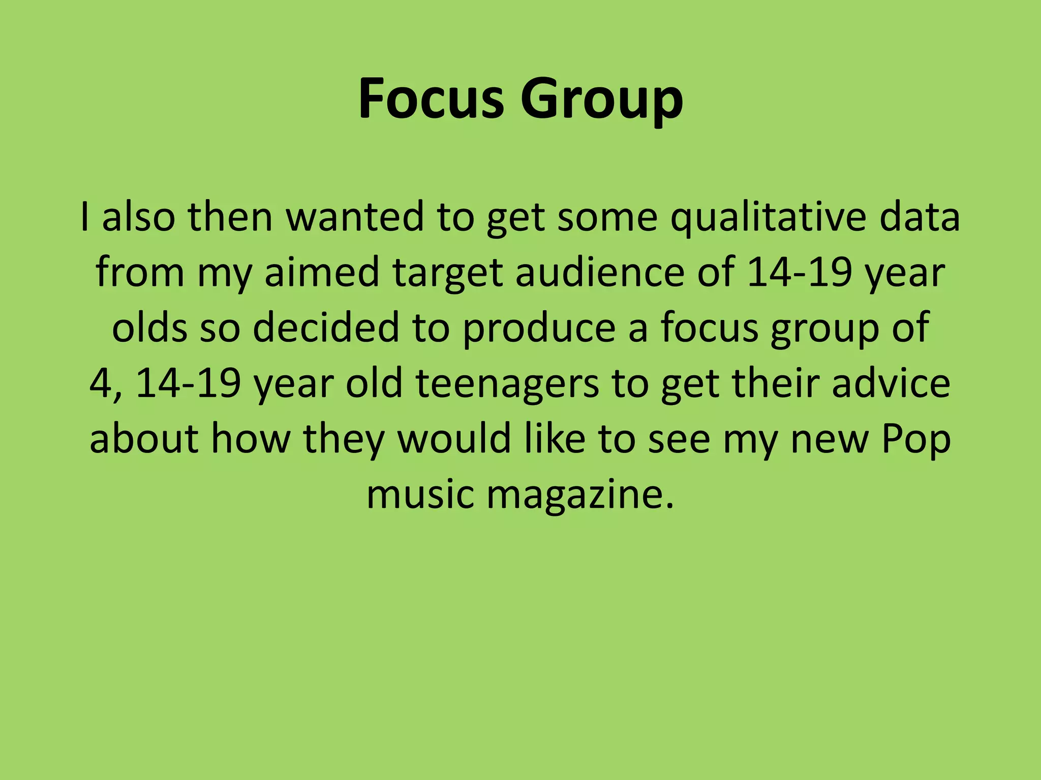 Focus Group
I also then wanted to get some qualitative data
 from my aimed target audience of 14-19 year
  olds so decided to produce a focus group of
 4, 14-19 year old teenagers to get their advice
 about how they would like to see my new Pop
                music magazine.
 