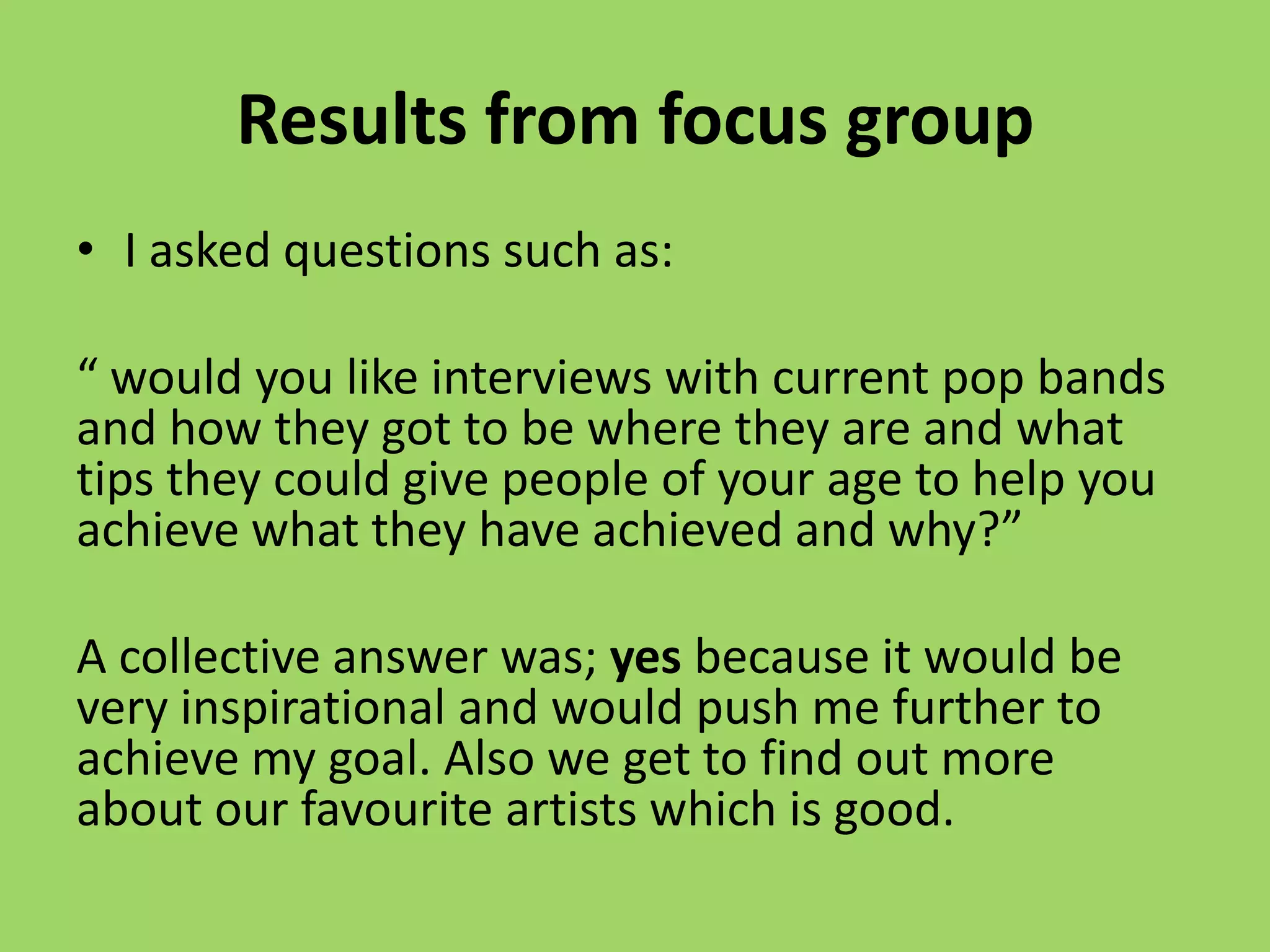 Results from focus group
• I asked questions such as:

“ would you like interviews with current pop bands
and how they got to be where they are and what
tips they could give people of your age to help you
achieve what they have achieved and why?”

A collective answer was; yes because it would be
very inspirational and would push me further to
achieve my goal. Also we get to find out more
about our favourite artists which is good.
 
