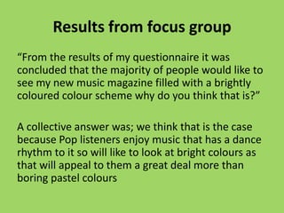 Results from focus group
“From the results of my questionnaire it was
concluded that the majority of people would like to
see my new music magazine filled with a brightly
coloured colour scheme why do you think that is?”

A collective answer was; we think that is the case
because Pop listeners enjoy music that has a dance
rhythm to it so will like to look at bright colours as
that will appeal to them a great deal more than
boring pastel colours
 