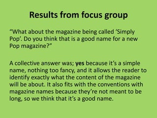 Results from focus group
“What about the magazine being called ‘Simply
Pop’. Do you think that is a good name for a new
Pop magazine?”

A collective answer was; yes because it’s a simple
name, nothing too fancy, and it allows the reader to
identify exactly what the content of the magazine
will be about. It also fits with the conventions with
magazine names because they’re not meant to be
long, so we think that it’s a good name.
 