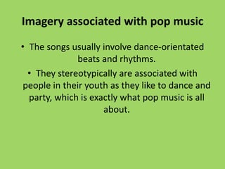 Imagery associated with pop music
• The songs usually involve dance-orientated
              beats and rhythms.
  • They stereotypically are associated with
 people in their youth as they like to dance and
  party, which is exactly what pop music is all
                     about.
 