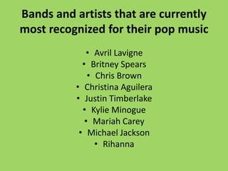 Bands and artists that are currently
most recognized for their pop music
             • Avril Lavigne
            • Britney Spears
              • Chris Brown
          • Christina Aguilera
          • Justin Timberlake
            • Kylie Minogue
             • Mariah Carey
           • Michael Jackson
                • Rihanna
 