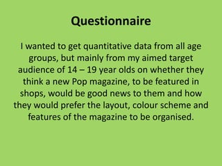 Questionnaire
  I wanted to get quantitative data from all age
     groups, but mainly from my aimed target
 audience of 14 – 19 year olds on whether they
   think a new Pop magazine, to be featured in
  shops, would be good news to them and how
they would prefer the layout, colour scheme and
    features of the magazine to be organised.
 
