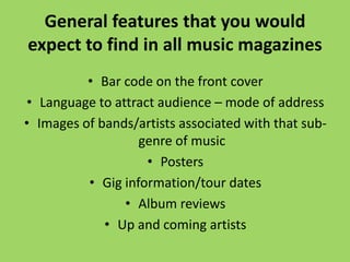 General features that you would
expect to find in all music magazines
          • Bar code on the front cover
• Language to attract audience – mode of address
• Images of bands/artists associated with that sub-
                   genre of music
                    • Posters
          • Gig information/tour dates
                • Album reviews
             • Up and coming artists
 