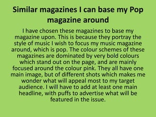 Similar magazines I can base my Pop
         magazine around
     I have chosen these magazines to base my
 magazine upon. This is because they portray the
 style of music I wish to focus my music magazine
around, which is pop. The colour schemes of these
  magazines are dominated by very bold colours
   which stand out on the page, and are mainly
focused around the colour pink. They all have one
main image, but of different shots which makes me
    wonder what will appeal most to my target
   audience. I will have to add at least one main
   headline, with puffs to advertise what will be
               featured in the issue.
 
