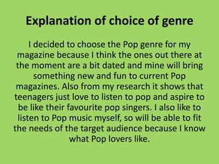 Explanation of choice of genre
      I decided to choose the Pop genre for my
 magazine because I think the ones out there at
 the moment are a bit dated and mine will bring
        something new and fun to current Pop
 magazines. Also from my research it shows that
teenagers just love to listen to pop and aspire to
  be like their favourite pop singers. I also like to
  listen to Pop music myself, so will be able to fit
the needs of the target audience because I know
                 what Pop lovers like.
 