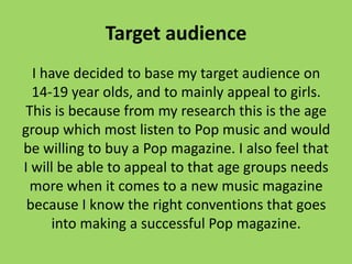 Target audience
  I have decided to base my target audience on
  14-19 year olds, and to mainly appeal to girls.
This is because from my research this is the age
group which most listen to Pop music and would
be willing to buy a Pop magazine. I also feel that
I will be able to appeal to that age groups needs
 more when it comes to a new music magazine
 because I know the right conventions that goes
     into making a successful Pop magazine.
 