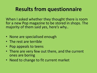 Results from questionnaire
When I asked whether they thought there is room
for a new Pop magazine to be stored in shops. The
majority of them said yes, here’s why..

• None are specialised enough
• The rest are terrible
• Pop appeals to teens
• There are very few out there, and the current
  ones are boring
• Need to change to fit current market
 