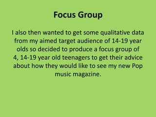 Focus Group
I also then wanted to get some qualitative data
 from my aimed target audience of 14-19 year
  olds so decided to produce a focus group of
 4, 14-19 year old teenagers to get their advice
 about how they would like to see my new Pop
                music magazine.
 